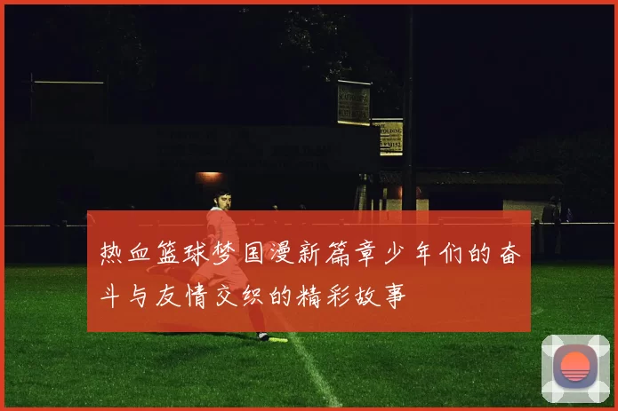 热血篮球梦国漫新篇章少年们的奋斗与友情交织的精彩故事