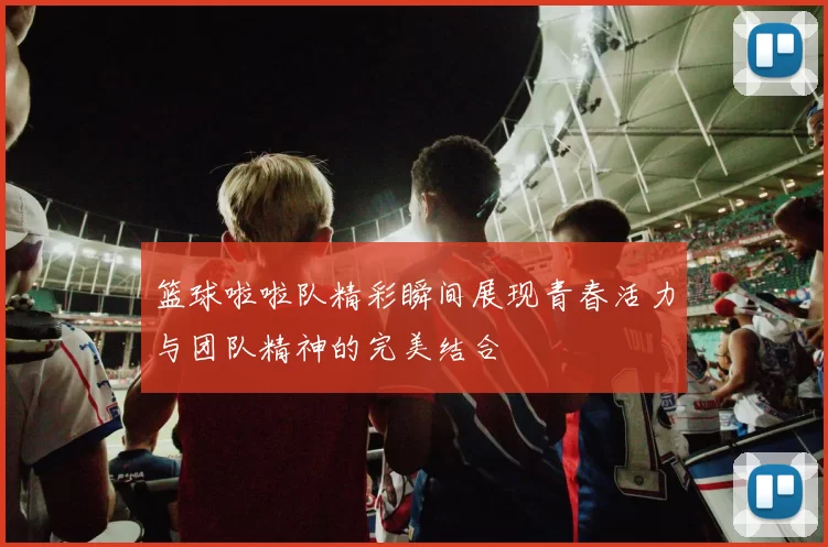 篮球啦啦队精彩瞬间展现青春活力与团队精神的完美结合