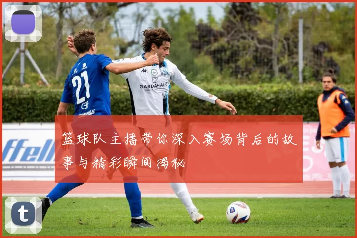 篮球队主播带你深入赛场背后的故事与精彩瞬间揭秘