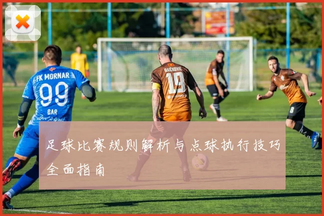 足球比赛规则解析与点球执行技巧全面指南