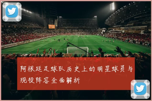 阿根廷足球队历史上的明星球员与现役阵容全面解析